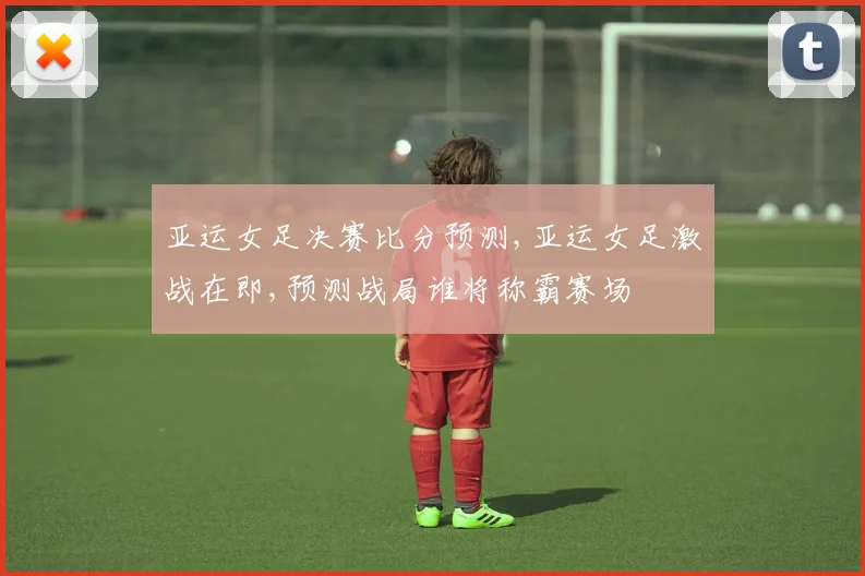 亚运女足决赛比分预测,亚运女足激战在即,预测战局谁将称霸赛场