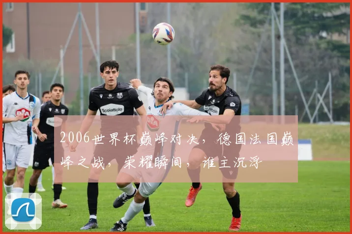 2006世界杯巅峰对决，德国法国巅峰之战，荣耀瞬间，谁主沉浮