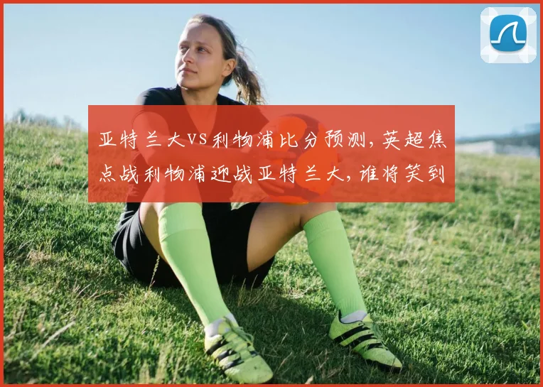 亚特兰大vs利物浦比分预测,英超焦点战利物浦迎战亚特兰大,谁将笑到最后,