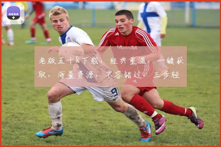老版五十k下载，经典重温，一键获取，海量资源，不容错过，三步轻松实现