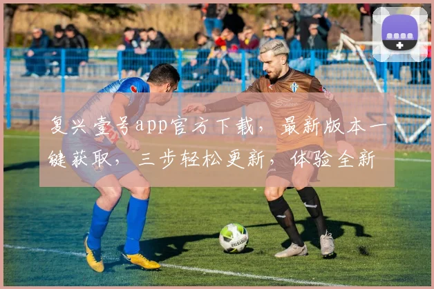 复兴壹号app官方下载，最新版本一键获取，三步轻松更新，体验全新功能，不容错过