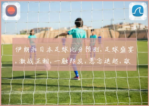 伊朗和日本足球比分预测,足球盛宴,激战正酣,一触即发,悬念迭起,敬请期待