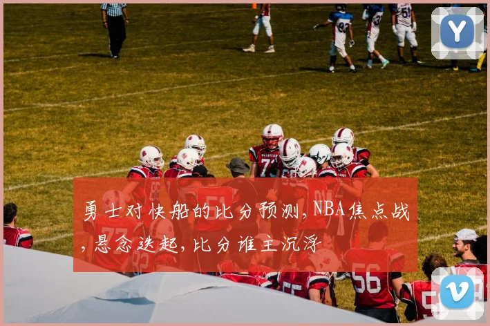 勇士对快船的比分预测,NBA焦点战,悬念迭起,比分谁主沉浮