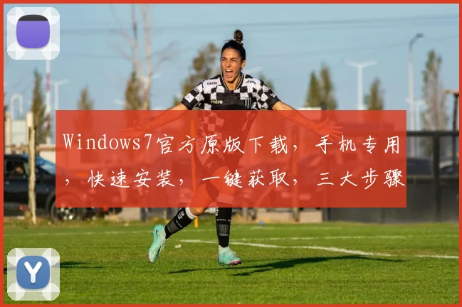 Windows7官方原版下载，手机专用，快速安装，一键获取，三大步骤，轻松拥有