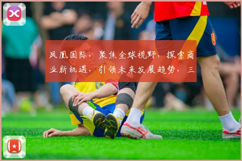 凤凰国际，聚焦全球视野，探索商业新机遇，引领未来发展趋势，三大亮点不容错过