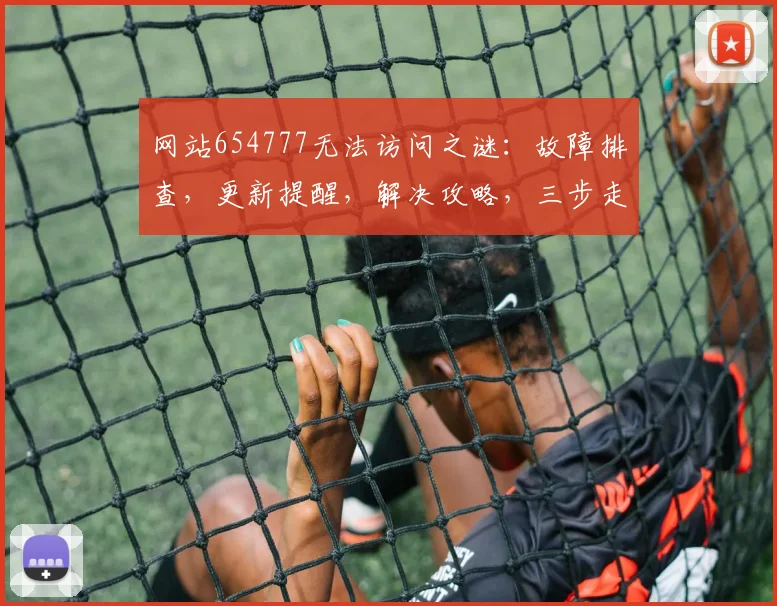 网站654777无法访问之谜：故障排查，更新提醒，解决攻略，三步走