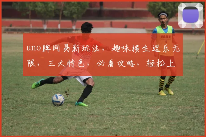 uno牌网易新玩法，趣味横生逗乐无限，三大特色，必看攻略，轻松上手